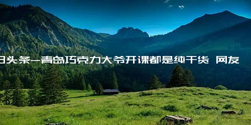 今日头条-青岛巧克力大爷开课都是纯干货 网友 爷们的水性仅次于鱼